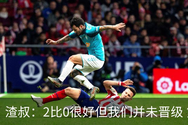 渣叔：2比0很好但我们并未晋级 第二回合仍需专注